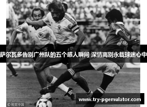 萨尔瓦多告别广州队的五个感人瞬间 深情离别永载球迷心中