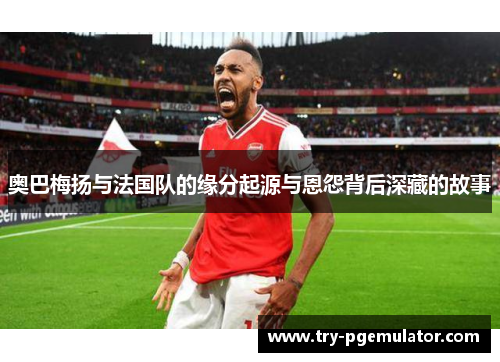 奥巴梅扬与法国队的缘分起源与恩怨背后深藏的故事