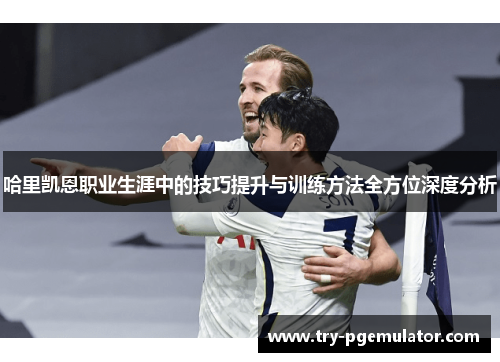 哈里凯恩职业生涯中的技巧提升与训练方法全方位深度分析
