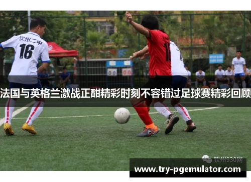 法国与英格兰激战正酣精彩时刻不容错过足球赛精彩回顾