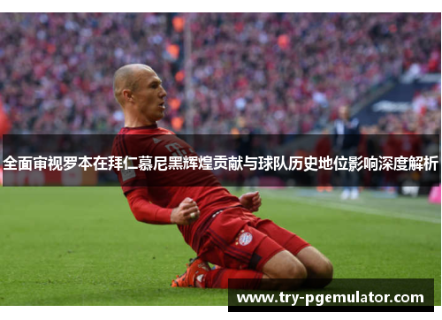 全面审视罗本在拜仁慕尼黑辉煌贡献与球队历史地位影响深度解析
