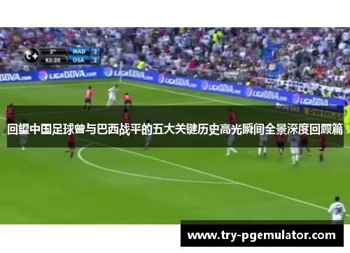 回望中国足球曾与巴西战平的五大关键历史高光瞬间全景深度回顾篇