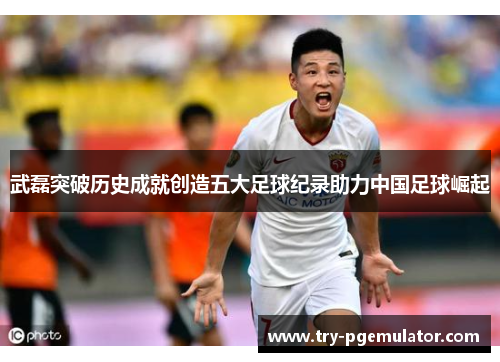 武磊突破历史成就创造五大足球纪录助力中国足球崛起