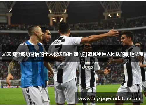 尤文图斯成功背后的十大秘诀解析 如何打造意甲巨人团队的制胜法宝