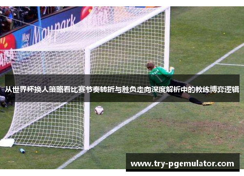 从世界杯换人策略看比赛节奏转折与胜负走向深度解析中的教练博弈逻辑 从世界杯换人策略看比赛节奏转折与胜负走向深度解析中的教练博弈逻辑