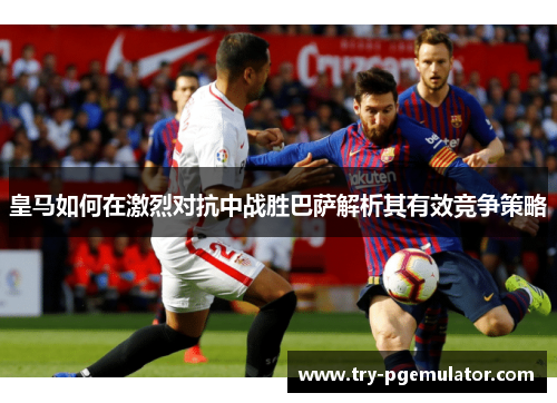皇马如何在激烈对抗中战胜巴萨解析其有效竞争策略 皇马如何在激烈对抗中战胜巴萨解析其有效竞争策略