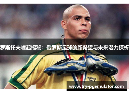 罗斯托夫崛起揭秘：俄罗斯足球的新希望与未来潜力探析