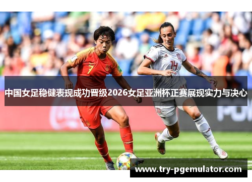 中国女足稳健表现成功晋级2026女足亚洲杯正赛展现实力与决心