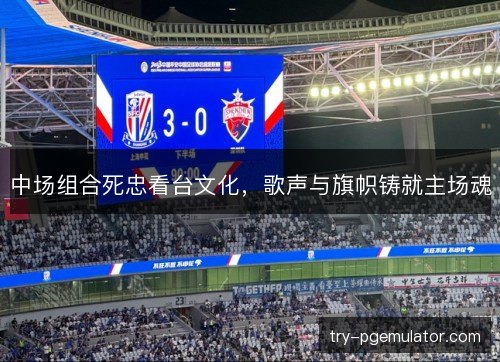 中场组合死忠看台文化，歌声与旗帜铸就主场魂