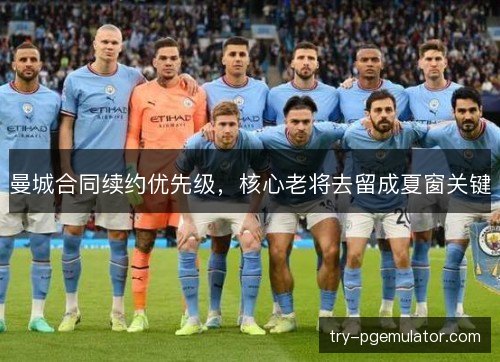曼城合同续约优先级，核心老将去留成夏窗关键