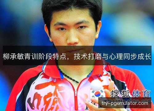 柳承敏青训阶段特点,技术打磨与心理同步成长 柳承敏青训阶段特点,技术打磨与心理同步成长